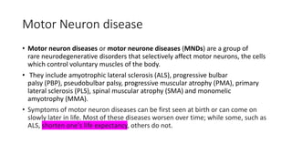 Motor Neuron disease
• Motor neuron diseases or motor neurone diseases (MNDs) are a group of
rare neurodegenerative disorders that selectively affect motor neurons, the cells
which control voluntary muscles of the body.
• They include amyotrophic lateral sclerosis (ALS), progressive bulbar
palsy (PBP), pseudobulbar palsy, progressive muscular atrophy (PMA), primary
lateral sclerosis (PLS), spinal muscular atrophy (SMA) and monomelic
amyotrophy (MMA).
• Symptoms of motor neuron diseases can be first seen at birth or can come on
slowly later in life. Most of these diseases worsen over time; while some, such as
ALS, shorten one's life expectancy, others do not.
 