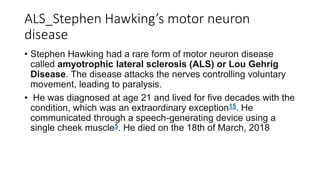 ALS_Stephen Hawking’s motor neuron
disease
• Stephen Hawking had a rare form of motor neuron disease
called amyotrophic lateral sclerosis (ALS) or Lou Gehrig
Disease. The disease attacks the nerves controlling voluntary
movement, leading to paralysis.
• He was diagnosed at age 21 and lived for five decades with the
condition, which was an extraordinary exception15. He
communicated through a speech-generating device using a
single cheek muscle5. He died on the 18th of March, 2018
 