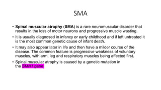 SMA
• Spinal muscular atrophy (SMA) is a rare neuromuscular disorder that
results in the loss of motor neurons and progressive muscle wasting.
• It is usually diagnosed in infancy or early childhood and if left untreated it
is the most common genetic cause of infant death.
• It may also appear later in life and then have a milder course of the
disease. The common feature is progressive weakness of voluntary
muscles, with arm, leg and respiratory muscles being affected first.
• Spinal muscular atrophy is caused by a genetic mutation in
the SMN1 gene
 
