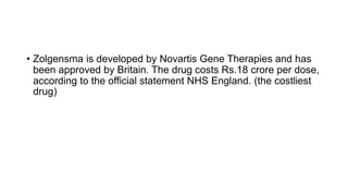 • Zolgensma is developed by Novartis Gene Therapies and has
been approved by Britain. The drug costs Rs.18 crore per dose,
according to the official statement NHS England. (the costliest
drug)
 
