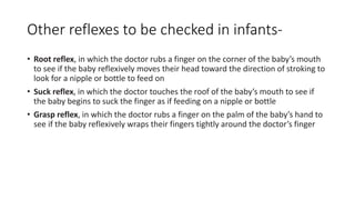 Other reflexes to be checked in infants-
• Root reflex, in which the doctor rubs a finger on the corner of the baby’s mouth
to see if the baby reflexively moves their head toward the direction of stroking to
look for a nipple or bottle to feed on
• Suck reflex, in which the doctor touches the roof of the baby’s mouth to see if
the baby begins to suck the finger as if feeding on a nipple or bottle
• Grasp reflex, in which the doctor rubs a finger on the palm of the baby’s hand to
see if the baby reflexively wraps their fingers tightly around the doctor’s finger
 