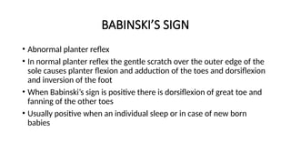 BABINSKI’S SIGN
• Abnormal planter reflex
• In normal planter reflex the gentle scratch over the outer edge of the
sole causes planter flexion and adduction of the toes and dorsiflexion
and inversion of the foot
• When Babinski’s sign is positive there is dorsiflexion of great toe and
fanning of the other toes
• Usually positive when an individual sleep or in case of new born
babies
 