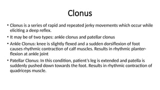 Clonus
• Clonus is a series of rapid and repeated jerky movements which occur while
eliciting a deep reflex.
• It may be of two types: ankle clonus and patellar clonus
• Ankle Clonus: knee is slightly flexed and a sudden dorsiflexion of foot
causes rhythmic contraction of calf muscles. Results in rhythmic planter-
flexion at ankle joint
• Patellar Clonus: In this condition, patient’s leg is extended and patella is
suddenly pushed down towards the foot. Results in rhythmic contraction of
quadriceps muscle.
 