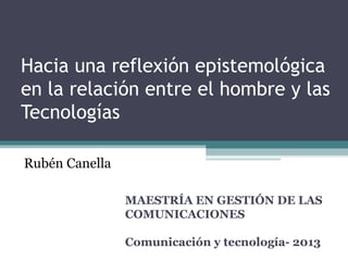 Hacia una reflexión epistemológica
en la relación entre el hombre y las
Tecnologías
MAESTRÍA EN GESTIÓN DE LAS
COMUNICACIONES
Comunicación y tecnología- 2013
Rubén Canella
 