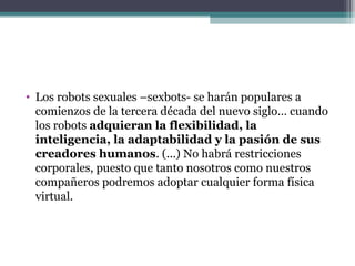 • Los robots sexuales –sexbots- se harán populares a
comienzos de la tercera década del nuevo siglo… cuando
los robots adquieran la flexibilidad, la
inteligencia, la adaptabilidad y la pasión de sus
creadores humanos. (...) No habrá restricciones
corporales, puesto que tanto nosotros como nuestros
compañeros podremos adoptar cualquier forma física
virtual.
 