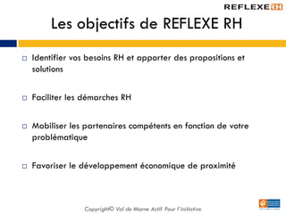 Les objectifs de REFLEXE RH
 Identifier vos besoins RH et apporter des propositions et
solutions
 Faciliter les démarches RH
 Mobiliser les partenaires compétents en fonction de votre
problématique
 Favoriser le développement économique de proximité
Copyright© Val de Marne Actif Pour l’Initiative
 
