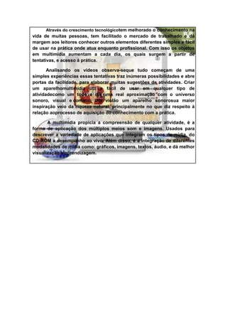 Através do crescimento tecnológicotem melhorado o conhecimento na
vida de muitas pessoas, tem facilitado o mercado de trabalhado e dá
margem aos leitores conhecer outros elementos diferentes simples e fácil
de usar na prática onde atua enquanto profissional. Com isso os objetos
em multimídia aumentam a cada dia, os quais surgem a partir de
tentativas, e acesso à prática.

       Analisando os vídeos observa-seque tudo começam de uma
simples experiências essas tentativas traz inúmeras possibilidades e abre
portas da facilidade, para elaborar muitas sugestões de atividades. Criar
um aparelhomultimídia útil e fácil de usar em qualquer tipo de
atividadecomo um todo e dá uma real aproximação com o universo
sonoro, visual e contato. Um violão um aparelho sonorosua maior
inspiração veio da riqueza natural, principalmente no que diz respeito à
relação aoprocesso de aquisição do conhecimento com a prática.

       A multimídia propicia a compreensão de qualquer atividade, é a
forma de aplicação dos múltiplos meios som e imagens. Usados para
descrever a variedade de aplicações que integram os tipos de mídia, do
CD-ROM a desempenho ao vivo. Além disso, é a integração de diferentes
modalidades de mídia como: gráficos, imagens, textos, áudio, e dá melhor
visualização e aprendizagem.
 