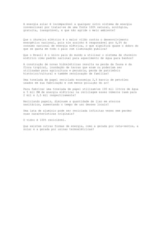 A energia solar é incomparável a qualquer outro sistema de energia
convencional por tratar-se de uma fonte 100% natural, ecológica,
gratuita, inesgotável, e que não agride o meio ambiente?
Que o chuveiro elétrico é o maior vilão contra o desenvolvimento
energético nacional, pois ele sozinho é responsável por 6,0% do
consumo nacional de energia elétrica, o que significa quase o dobro do
que se gasta em todo o país com iluminação publica?
Que o Brasil é o único pais do mundo a utilizar o sistema de chuveiro
elétrico como padrão nacional para aquecimento de água para banhos?
A construção de novas hidrelétricas resulta na perda da fauna e da
flora tropical, inundação de terras que eram ou poderiam ser
utilizadas para agricultura e pecuária, perda de patrimônio
histórico/cultural e também recolocação de famílias?
Uma tonelada de papel reciclado economiza 2,5 barris de petróleo
usados em sua fabricação e com menos poluição do ar?
Para fabricar uma tonelada de papel utilizam-se 100 mil litros de água
e 5 mil KW de energia elétrica; na reciclagem esses números caem para
2 mil e 2,5 mil respectivamente?
Reciclando papeis, diminuem a quantidade de lixo em aterros
sanitários, aumentando o tempo de uso desses locais?
Uma lata de alumínio pode ser reciclada infinitas vezes sem perder
suas características originais?
O vidro é 100% reciclável.
Que existem outras formas de energia, como a gerada por cata-ventos, a
solar e a gerada por usinas termoelétricas?
 