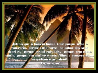 Julgais que o homem bom é feliz porque nada oJulgais que o homem bom é feliz porque nada o
contraria, porque tudo corre ao sabor dos seuscontraria, porque tudo corre ao sabor dos seus
desejos, porque possui cabedais, porque tem ótimadesejos, porque possui cabedais, porque tem ótima
saúde, porque sua mulher e seus filhos o compreendem,saúde, porque sua mulher e seus filhos o compreendem,
respeitam e atendem?respeitam e atendem?
Enganai- vos!Enganai- vos!
 