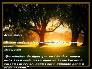 Jesus disse:Jesus disse:
““De vos s o i nt eri or manarão ri os de águaDe vos s o i nt eri or manarão ri os de água
vi va.”vi va.”
((João, 7:38)João, 7:38)
““Quembeber da água que eu l he der, nuncaQuembeber da água que eu l he der, nunca
mai s t erá s ede; es s a água s e t rans f ormará,mai s t erá s ede; es s a água s e t rans f ormará,
ems eu i nt eri or, numa f ont e manando para aems eu i nt eri or, numa f ont e manando para a
vi da et erna.”vi da et erna.”
 