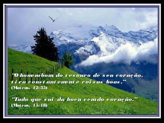 ““O homembom, do t es ouro de s eu coração,O homembom, do t es ouro de s eu coração,
t i ra cons t ant ement e coi s as boas .”t i ra cons t ant ement e coi s as boas .”
(Mateus, 12:35)(Mateus, 12:35)
““Tudo que s ai da boca vemdo coração.”Tudo que s ai da boca vemdo coração.”
(Mateus, 15:18)(Mateus, 15:18)
 