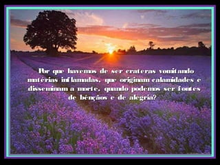 Por que havemos de ser crateras vomitandoPor que havemos de ser crateras vomitando
matérias inflamadas, que originam calamidades ematérias inflamadas, que originam calamidades e
disseminam a morte, quando podemos ser fontesdisseminam a morte, quando podemos ser fontes
de bênçãos e de alegria?de bênçãos e de alegria?
 