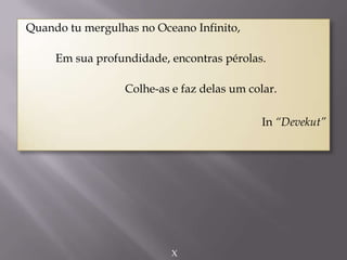 Quando tu mergulhas no Oceano Infinito,
Em sua profundidade, encontras pérolas.
Colhe-as e faz delas um colar.
In “Devekut”
X
 
