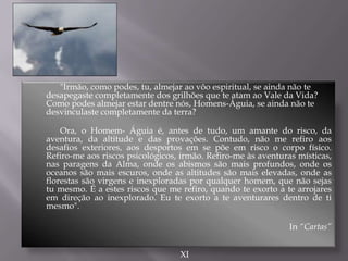 "Irmão, como podes, tu, almejar ao vôo espiritual, se ainda não te
desapegaste completamente dos grilhões que te atam ao Vale da Vida?
Como podes almejar estar dentre nós, Homens-Águia, se ainda não te
desvinculaste completamente da terra?
Ora, o Homem- Águia é, antes de tudo, um amante do risco, da
aventura, da altitude e das provações. Contudo, não me refiro aos
desafios exteriores, aos desportos em se põe em risco o corpo físico.
Refiro-me aos riscos psicológicos, irmão. Refiro-me às aventuras místicas,
nas paragens da Alma, onde os abismos são mais profundos, onde os
oceanos são mais escuros, onde as altitudes são mais elevadas, onde as
florestas são virgens e inexploradas por qualquer homem, que não sejas
tu mesmo. É a estes riscos que me refiro, quando te exorto a te arrojares
em direção ao inexplorado. Eu te exorto a te aventurares dentro de ti
mesmo".
In “Cartas”
XI
 