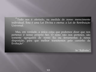 “Tudo nos é ofertado, na medida de nosso merecimento
individual. Esta é uma Lei Divina e eterna: a Lei de Retribuição
Universal.
Mas, em verdade, a única coisa que podemos dizer que nos
pertence é nosso próprio Ser. O resto não nos pertence, são
somente agregados de nosso Eu ou ferramentas à nossa
disposição, para que melhor transitemos pelo caminho da
Evolução".
In “Reflexões”
XII
 