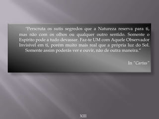 "Perscruta os sutis segredos que a Natureza reserva para ti,
mas não com os olhos ou qualquer outro sentido. Somente o
Espírito pode a tudo devassar. Faz-te UM com Aquele Observador
Invisível em ti, porém muito mais real que a própria luz do Sol.
Somente assim poderás ver e ouvir, não de outra maneira.“
In “Cartas”
XIII
 