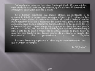 "A Verdadeira natureza das coisas é a simplicidade. O homem julga,
em virtude de suas deformações mentais, que a Vida e o Universo são
complexos. Entretanto, isto não é assim.
Se o homem simplifica sua mente, através da meditação e da
observação intuitiva da natureza, verá que o Universo é regido por Leis
simples e inexoráveis. A razão é o atributo pelo qual o homem também
pode perceber estas leis e reconhecê-las como reais, pondo-se de acordo
com as mesmas. Todo o sofrimento humano deriva-se dos desvios das leis
universais, tal qual o homem imprudente que se arroja contra uma parede
sólida. Acaso, não sentirá ele a lei de ação e reação? Certamente que
sim. E esta lei de ação e reação não se aplica apenas ao plano físico ou
material, mas também aos demais planos da existência: o mundo dos
sentimentos, dos pensamentos e do Espírito.
Livre é o homem que percebe a Lei e a segue conscientemente para
que a Ordem se cumpra”.
In “Reflexões”
XIV
 