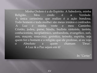 Minha Ordem é a do Espírito. A Sabedoria, minha
Religião. Meu credo é a Verdade.
A única cerimônia que realizo é a ação bondosa.
Todo homem e toda mulher são meus irmãos e confrades.
A Luz é minha veste e meu Caminho.
Cristão, judeu, parse, hindu, budista xintoísta, taoísta,
confucionista, neoplatônico, umbandista, evangélico, sufi,
zen, maçom, rosa-cruz, gnóstico, teósofo, espírita, seja
quem for o homem e a religião que ele professe, aí eu vejo
o Absoluto a quem chamam „Deus‟.
A Luz & a Paz sejam em ti!
In “Cartas”
XV
 