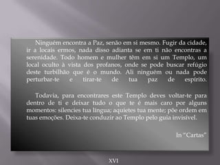 Ninguém encontra a Paz, senão em si mesmo. Fugir da cidade,
ir a locais ermos, nada disso adianta se em ti não encontras a
serenidade. Todo homem e mulher têm em si um Templo, um
local oculto à vista dos profanos, onde se pode buscar refúgio
deste turbilhão que é o mundo. Ali ninguém ou nada pode
perturbar-te e tirar-te de tua paz de espírito.
Todavia, para encontrares este Templo deves voltar-te para
dentro de ti e deixar tudo o que te é mais caro por alguns
momentos: silencies tua língua; aquietes tua mente; põe ordem em
tuas emoções. Deixa-te conduzir ao Templo pelo guia invisível.
In “Cartas”
XVI
 