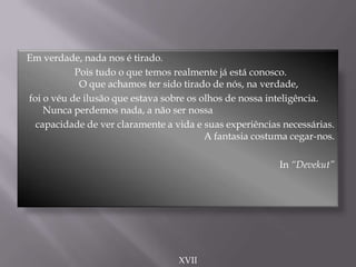 Em verdade, nada nos é tirado.
Pois tudo o que temos realmente já está conosco.
O que achamos ter sido tirado de nós, na verdade,
foi o véu de ilusão que estava sobre os olhos de nossa inteligência.
Nunca perdemos nada, a não ser nossa
capacidade de ver claramente a vida e suas experiências necessárias.
A fantasia costuma cegar-nos.
In “Devekut”
XVII
 