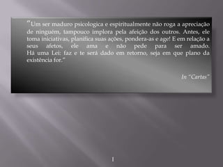 “Um ser maduro psicologica e espiritualmente não roga a apreciação
de ninguém, tampouco implora pela afeição dos outros. Antes, ele
toma iniciativas, planifica suas ações, pondera-as e age! E em relação a
seus afetos, ele ama e não pede para ser amado.
Há uma Lei: faz e te será dado em retorno, seja em que plano da
existência for.”
In “Cartas”
I
 