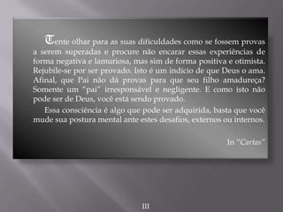 Tente olhar para as suas dificuldades como se fossem provas
a serem superadas e procure não encarar essas experiências de
forma negativa e lamuriosa, mas sim de forma positiva e otimista.
Rejubile-se por ser provado. Isto é um indício de que Deus o ama.
Afinal, que Pai não dá provas para que seu filho amadureça?
Somente um “pai” irresponsável e negligente. E como isto não
pode ser de Deus, você está sendo provado.
Essa consciência é algo que pode ser adquirida, basta que você
mude sua postura mental ante estes desafios, externos ou internos.
In “Cartas”
III
 