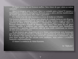 O Amor tornou-me um homem melhor. Sem Amor de que valem as outras
virtudes?
Que é a coragem sem o Amor? Que é a vontade sem o Amor? E mesmo a
iluminadora e criadora inteligência humana que é, sem a divina manifestação
do Amor, que a tudo torna doce, belo e gracioso?
É o Amor a luz da vida humana e a coroa de todas as virtudes.
Um homem destituído de Amor, mas dotado de vontade torna-se um déspota,
um dominador e usurpador da dignidade de seus irmãos, coage-os antes de
guiá-los ao Bem, à Luz Espiritual e a despertá-los para a virtude. Que é o
homem inteligente e dotado de talentos, sem Amor? Não passa de um gênio
maléfico, astuto e ardiloso, que utiliza sua inteligência para finalidades
mesquinhas e egoístas, fazendo-se valer de seus dotes intelectuais no intuito
de tirar proveito dos outros.
Já um homem que despertou em si o Amor, naturalmente será iluminado
por uma inteligência intuitiva e holística, que provém de uma parte mais alta
de si mesmo e não apenas do seco intelecto; e também será voluntarioso: agirá
para fazer àqueles que lhe cercam seres melhores, mais nobres e evoluídos
material e espiritualmente.
O Amor é a essência da Alma humana.
In “Reflexões”
V
 