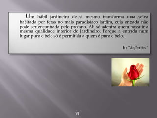 Um hábil jardineiro de si mesmo transforma uma selva
habitada por feras no mais paradisíaco jardim, cuja entrada não
pode ser encontrada pelo profano. Ali só adentra quem possuir a
mesma qualidade interior do Jardineiro. Porque a entrada num
lugar puro e belo só é permitida a quem é puro e belo.
In “Reflexões”
VI
 