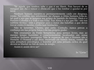 "Só aquele que tombou sabe o que é ser Herói. Pois haverá de se
reerguer um dia e vencer o obstáculo que o fez tombar e quedar-se por
terra.
Nenhum homem mantém-se permanentemente caído em desgraça,
irmão. No conflito, nos infortúnios, no choque, a Alma humana forja-se,
tal qual o aço que se tempera aos golpes do martelo do ferreiro. Deus é o
Ferreiro Celestial e a Vida é sua Forja. Tua Alma é o aço que Ele - em sua
sublime técnica - está a preparar para a maior das batalhas: a que deves
travar contra ti mesmo, contra tuas limitações.
Não te lamentes. Chores, por certo. Contudo, nunca percas a
confiança em tua própria força e em teu próprio poder.
Nós emanamos da Fonte Sempiterna para sermos livres, mas ao
mesmo tempo humildes e conscientemente localizados em nossa
condição humana, passageira. Não te esqueças de que o Homem não é
Homem. O Homem é um deus, encerrado em formas físicas, vestido de
uma armadura psicológica, a transitar por uma jornada cíclica da qual
deverá se libertar no fim de éons de tempo.
Assim é; assim deve ser".
In “Cartas”
VIII
 