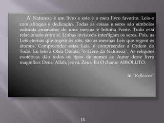 A Natureza é um livro e este é o meu livro favorito. Leio-o
com afínquo e dedicação. Todas as coisas e seres são símbolos
naturais emanados de uma mesma e Infinita Fonte. Tudo está
relacionado entre si. Linhas invisíveis interligam os seres. Pois, as
Leis eternas que regem os sóis, são as mesmas Leis que regem os
átomos. Compreender estas Leis, é compreender a Ordem do
Todo. Eu leio a Obra Divina: "o Livro da Natureza". As religiões
exotéricas dão todos os tipos de nomes ao Autor deste livro
magnífico: Deus; Allah, Jeová, Zeus. Eu O chamo ABSOLUTO.
In “Reflexões”
IX
 