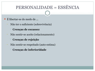 PERSONALIDADE = ESSÊNCIA

 É libertar-se do medo de ...

  •   Não ter o suficiente (sobrevivência)
         Crenças de escassez
  •   Não sentir-se aceito (relacionamento)
         Crenças de rejeição
  •   Não sentir-se respeitado (auto-estima)
         Crenças de inferioridade
 