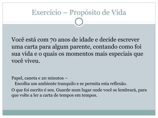 Exercício – Propósito de Vida


Você está com 70 anos de idade e decide escrever
uma carta para algum parente, contando como foi
sua vida e o quais os momentos mais especiais que
você viveu.

Papel, caneta e 20 minutos –
 Escolha um ambiente tranquilo e se permita esta reflexão.
O que foi escrito é seu. Guarde num lugar onde você se lembrará, para
que volte a ler a carta de tempos em tempos.
 