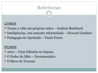 Referências


LIVROS
 Tomar a vida nas próprias mãos – Gudrun Burkhard
 Inteligências, um conceito reformulado – Howard Gardner
 Pedagogia do Oprimido – Paulo Freire


FILMES
 2001 – Uma Odisséia no Espaço
 O Poder do Mito – Documentário
 O Show de Truman
 