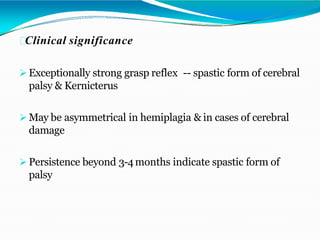 Clinical significance
 Exceptionally strong grasp reflex -- spastic form of cerebral
palsy & Kernicterus
 May be asymmetrical in hemiplagia & in cases of cerebral
damage
 Persistence beyond 3-4months indicate spastic form of
palsy
 