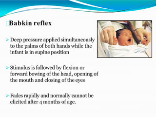 Babkin reflex
 Deep pressure appliedsimultaneously
to the palms of both hands while the
infant is in supine position
 Stimulus is followed by flexion or
forward bowing of the head, opening of
the mouth and closing of the eyes
 Fades rapidly and normally cannot be
elicited after 4 months of age.
 