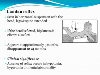 Landau reflex
 Seen in horizontal suspension with the
head, legs & spine extended
 If the head is flexed, hip knees &
elbows also flex
 Appears at approximately 3months,
disappears at 12-24 months
• Clinical significance
 Absence of reflex occurs in hypotonia,
hypertonia or mental abnormality
 