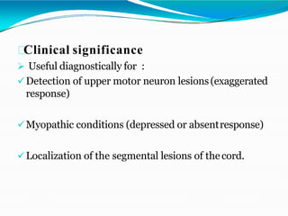 Clinical significance
 Useful diagnostically for :
Detection of upper motor neuron lesions(exaggerated
response)
Myopathic conditions (depressed or absentresponse)
Localization of the segmental lesions of thecord.
 