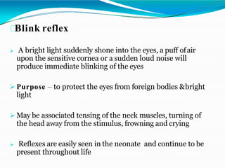 Blink reflex
 A bright light suddenly shone into the eyes, a puff ofair
upon the sensitive cornea or a sudden loud noise will
produce immediate blinking of the eyes
 Purpose – to protect the eyes from foreign bodies &bright
light
 May be associated tensing of the neck muscles, turning of
the head away from the stimulus, frowning and crying
 Reflexes are easily seen in the neonate and continue to be
present throughout life
 
