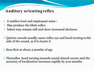 Auditory orientingreflex
 A sudden loud and unpleasant noise :
 May produce the blink reflex
 Infant may remain still and show increased alertness
 Quieter sounds usually cause reflex eye and head turning tothe
side of the sound, as if to locate it
 Seen first at about 4 months of age
 Thereafter, head turning towards sound stimuli occurs and the
accuracy of localization increases rapidly by 9-10 months
 