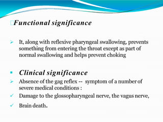 Functional significance
 It, along with reflexive pharyngeal swallowing, prevents
something from entering the throat except as part of
normal swallowing and helps prevent choking
 Clinical significance
 Absence of the gag reflex -- symptom of a number of
severe medical conditions :
 Damage to the glossopharyngeal nerve, the vagus nerve,
 Brain death.
 