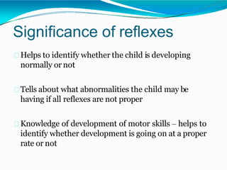 Significance of reflexes
Helps to identify whether the child is developing
normally or not
Tells about what abnormalities the child may be
having if all reflexes are not proper
Knowledge of development of motor skills – helps to
identify whether development is going on at a proper
rate or not
 