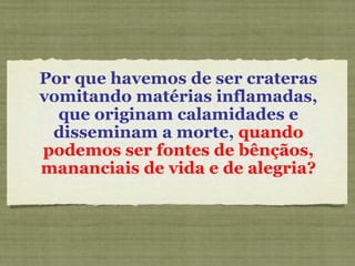 Por que havemos de ser crateras vomitando matérias inflamadas, que originam calamidades e disseminam a morte,  quando podemos ser fontes de bênçãos, mananciais de vida e de alegria? 