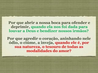 Por que abrir a nossa boca para ofender e deprimir,  quando ela nos foi dada para louvar a Deus e bendizer nossos irmãos?  Por que agredir o coração, aninhando nele ódio, o ciúme, a inveja,  quando ele é, por sua natureza, o tesouro de todas as modalidades do amor? 