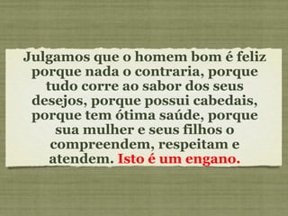 Julgamos que o homem bom é feliz porque nada o contraria, porque tudo corre ao sabor dos seus desejos, porque possui cabedais, porque tem ótima saúde, porque sua mulher e seus filhos o compreendem, respeitam e atendem.  Isto é um engano. 
