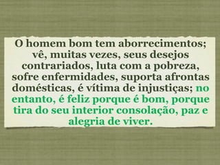 O homem bom tem aborrecimentos; vê, muitas vezes, seus desejos contrariados, luta com a pobreza, sofre enfermidades, suporta afrontas domésticas, é vítima de injustiças;  no entanto, é feliz porque é bom, porque tira do seu interior consolação, paz e alegria de viver. 