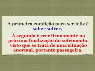 A primeira condição para ser feliz é  saber sofrer.  A segunda é crer firmemente na próxima finalização do sofrimento, visto que se trata de uma situação anormal, portanto passageira.  