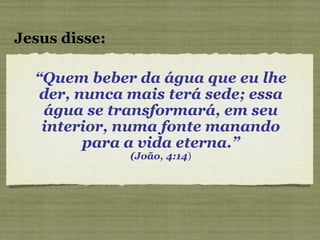 “ Quem beber da água que eu lhe der, nunca mais terá sede; essa água se transformará, em seu interior, numa fonte manando para a vida eterna.” (João, 4:14 ) Jesus disse: 