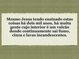 Mesmo Jesus tendo ensinado estas coisas há dois mil anos, há muita gente cujo interior é um vulcão donde continuamente sai fumo, cinza e lavas incandescentes. 
