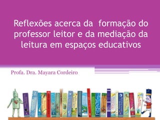 Reflexões acerca da formação do
professor leitor e da mediação da
leitura em espaços educativos
Profa. Dra. Mayara Cordeiro
 