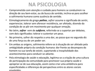 NA PSICOLOGIA
• Comprometida com atenção e cuidado para homens se conduzirem na
direção de seu bem-estar, ou de busca de sentido, inclina-se para acolher
o sofrimento humano como ausência de sentido.
• Etimologicamente do grego pathos, sofrer assume o significado de sentir,
experienciar, tolerar sem oferecer resistência, ser afetado, dizendo da
condição de se pôr em movimento por qualquer emoção.
• No latim, sofrer vem de subferre, referindo-se a suportar por debaixo,
com dois significados: tolerar e sustentar um peso.
• No primeiro, sofrer diz respeito a uma dor, ao passo que no segundo diz
de uma força ou de um poder ser.
• Em ambas as origens, sofrimento refere-se à situação de ser afetado pela
ambigüidade própria da condição humana: dor frente ao desamparo do
homem na sua tarefa de existir, suportando a inospitalidade dos
acontecimentos para conduzir-se adiante.
• Pela etimologia de saúde e educação, legitima-se a criação de uma cultura
de participação da comunidade para promover sua própria saúde e
apropriar-se de sua educação, assim como criar uma ambiência para
especificidades e diferenças de perspectivas entre os atores sociais
 